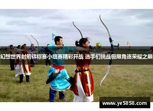 幻想世界射箭锦标赛小组赛精彩开战 选手们挑战极限角逐荣耀之巅