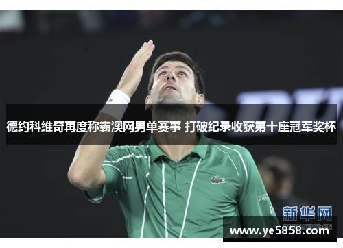 德约科维奇再度称霸澳网男单赛事 打破纪录收获第十座冠军奖杯