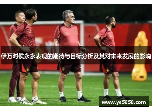 伊万对侯永永表现的期待与目标分析及其对未来发展的影响