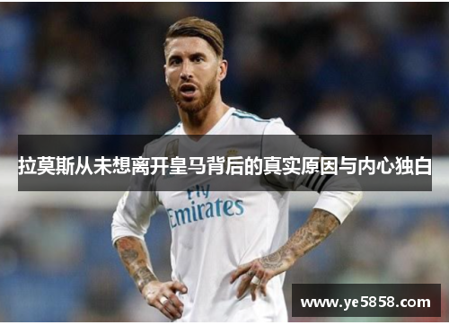 拉莫斯从未想离开皇马背后的真实原因与内心独白