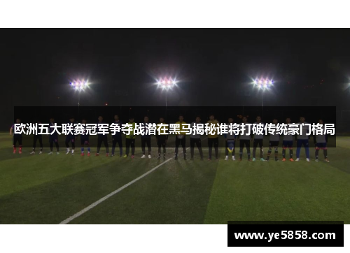 欧洲五大联赛冠军争夺战潜在黑马揭秘谁将打破传统豪门格局