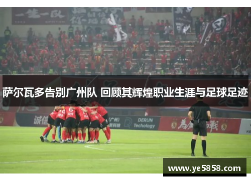 萨尔瓦多告别广州队 回顾其辉煌职业生涯与足球足迹