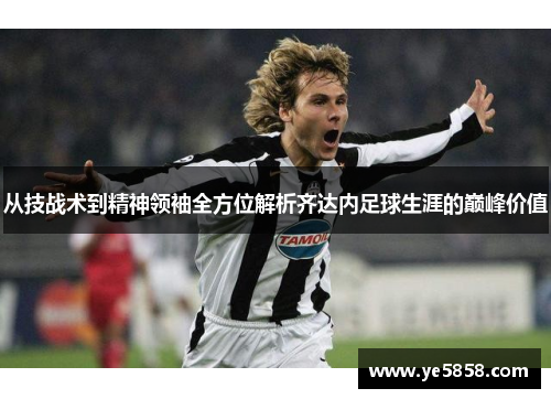 从技战术到精神领袖全方位解析齐达内足球生涯的巅峰价值