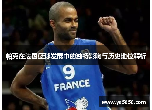 帕克在法国篮球发展中的独特影响与历史地位解析